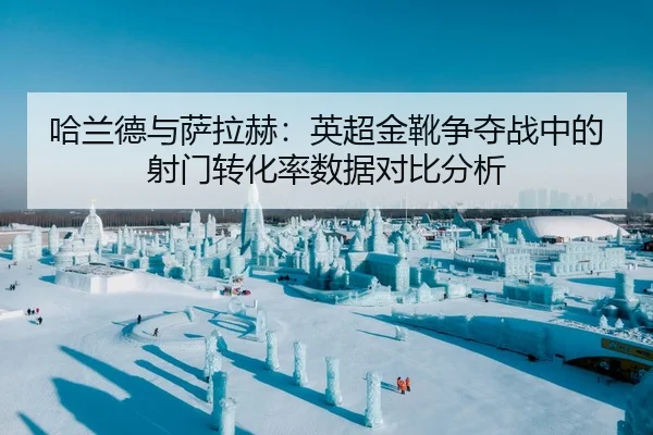 哈兰德与萨拉赫：英超金靴争夺战中的射门转化率数据对比分析
