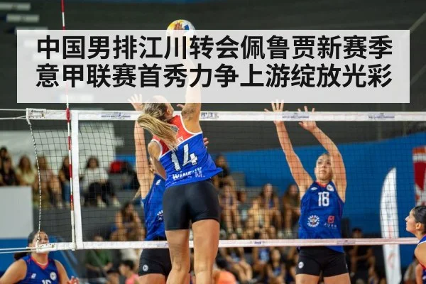 中国男排江川转会佩鲁贾新赛季意甲联赛首秀力争上游绽放光彩
